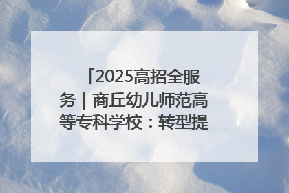 2025高招全服务｜商丘幼儿师范高等专科学校：转型提质谋发展 全力推进高水平综合性应用型高等专科学校建设