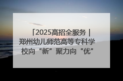 2025高招全服务｜郑州幼儿师范高等专科学校向“新”聚力向“优”提质 努力打造特色鲜明的高水平师范院校