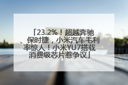 23.2%！超越奔驰、保时捷，小米汽车毛利率惊人！小米YU7搭载消费级芯片惹争议