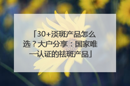 30+淡斑产品怎么选？大户分享：国家唯一认证的祛斑产品