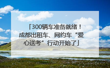 300辆车准备就绪！成都出租车、网约车“爱心送考”行动开始了