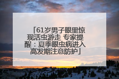 61岁男子眼里惊现活虫游走 专家提醒：夏季眼虫病进入高发期注意防护