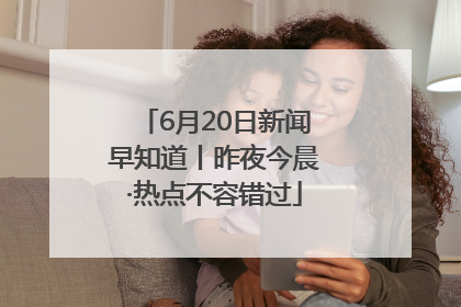 6月20日新闻早知道丨昨夜今晨·热点不容错过